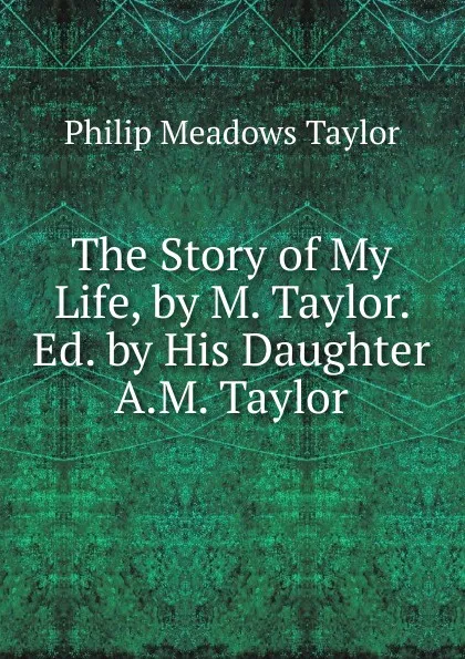 Обложка книги The Story of My Life, by M. Taylor. Ed. by His Daughter A.M. Taylor., Philip Meadows Taylor