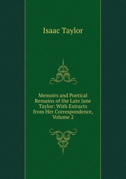 Обложка книги Memoirs and Poetical Remains of the Late Jane Taylor: With Extracts from Her Correspondence, Volume 2, Isaac Taylor