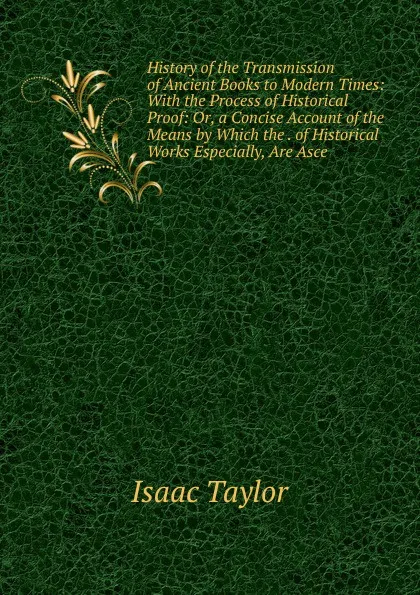 Обложка книги History of the Transmission of Ancient Books to Modern Times: With the Process of Historical Proof: Or, a Concise Account of the Means by Which the . of Historical Works Especially, Are Asce, Isaac Taylor