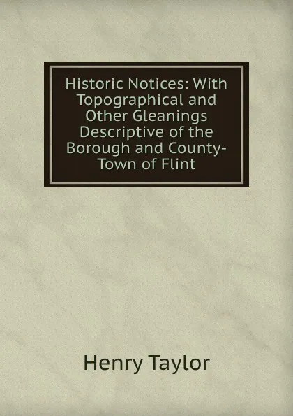 Обложка книги Historic Notices: With Topographical and Other Gleanings Descriptive of the Borough and County-Town of Flint, Henry Taylor