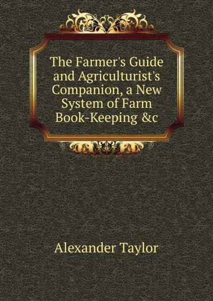 Обложка книги The Farmer.s Guide and Agriculturist.s Companion, a New System of Farm Book-Keeping .c, Alexander Taylor