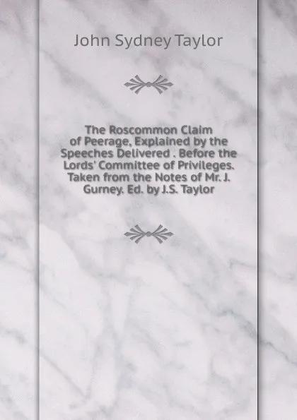 Обложка книги The Roscommon Claim of Peerage, Explained by the Speeches Delivered . Before the Lords. Committee of Privileges. Taken from the Notes of Mr. J. Gurney. Ed. by J.S. Taylor, John Sydney Taylor