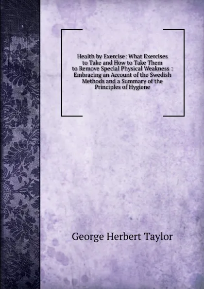 Обложка книги Health by Exercise: What Exercises to Take and How to Take Them to Remove Special Physical Weakness : Embracing an Account of the Swedish Methods and a Summary of the Principles of Hygiene, George Herbert Taylor