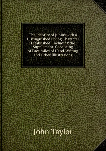 Обложка книги The Identity of Junius with a Distinguished Living Character Established: Including the Supplement, Consisting of Facsimiles of Hand-Writing and Other Illustrations, Taylor John