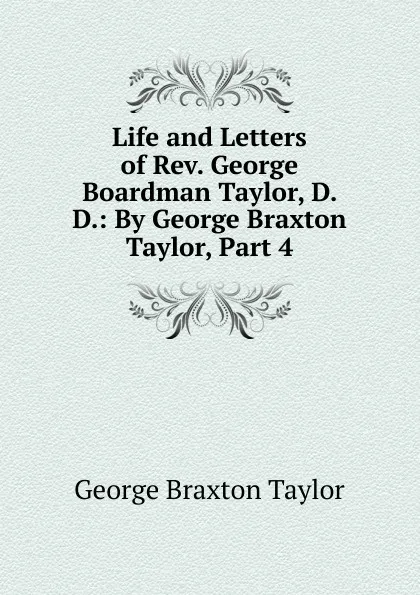 Обложка книги Life and Letters of Rev. George Boardman Taylor, D. D.: By George Braxton Taylor, Part 4, George Braxton Taylor