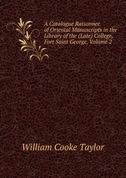 Обложка книги A Catalogue Raisonnee of Oriental Manuscripts in the Library of the (Late) College, Fort Saint George, Volume 2, W. C. Taylor