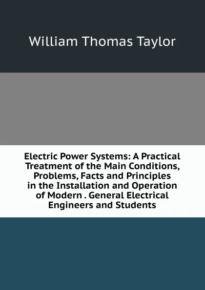 Обложка книги Electric Power Systems: A Practical Treatment of the Main Conditions, Problems, Facts and Principles in the Installation and Operation of Modern . General Electrical Engineers and Students, William Thomas Taylor