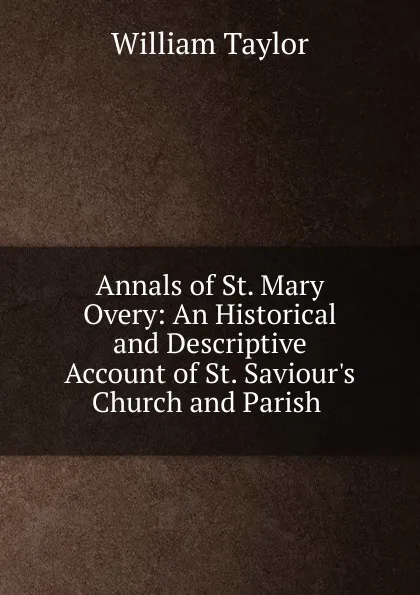 Обложка книги Annals of St. Mary Overy: An Historical and Descriptive Account of St. Saviour.s Church and Parish ., William Taylor