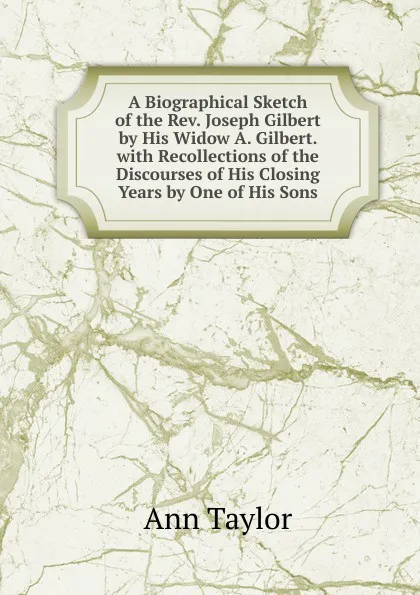 Обложка книги A Biographical Sketch of the Rev. Joseph Gilbert by His Widow A. Gilbert. with Recollections of the Discourses of His Closing Years by One of His Sons, Ann Taylor