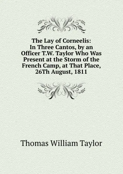 Обложка книги The Lay of Corneelis: In Three Cantos, by an Officer T.W. Taylor Who Was Present at the Storm of the French Camp, at That Place, 26Th August, 1811, Thomas William Taylor