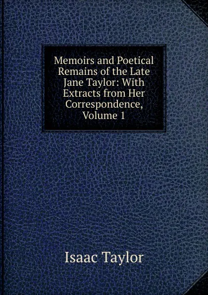 Обложка книги Memoirs and Poetical Remains of the Late Jane Taylor: With Extracts from Her Correspondence, Volume 1, Isaac Taylor