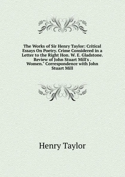 Обложка книги The Works of Sir Henry Taylor: Critical Essays On Poetry. Crime Considered in a Letter to the Right Hon. W. E. Gladstone. Review of John Stuart Mill.s . Women.