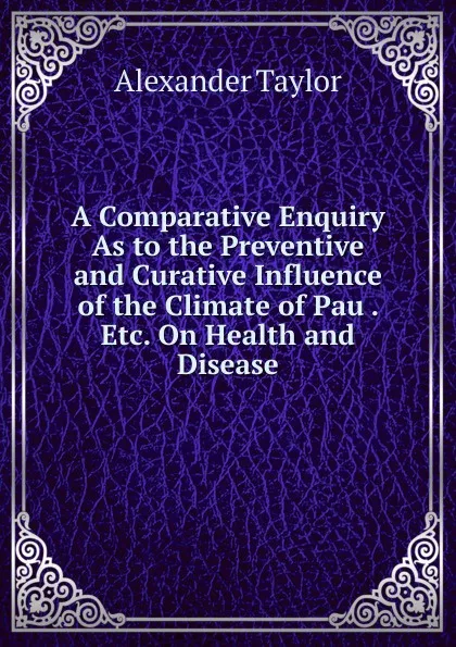 Обложка книги A Comparative Enquiry As to the Preventive and Curative Influence of the Climate of Pau . Etc. On Health and Disease, Alexander Taylor