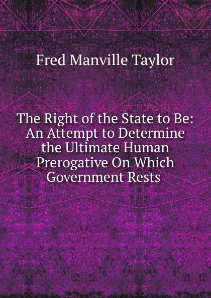 Обложка книги The Right of the State to Be: An Attempt to Determine the Ultimate Human Prerogative On Which Government Rests ., Fred Manville Taylor