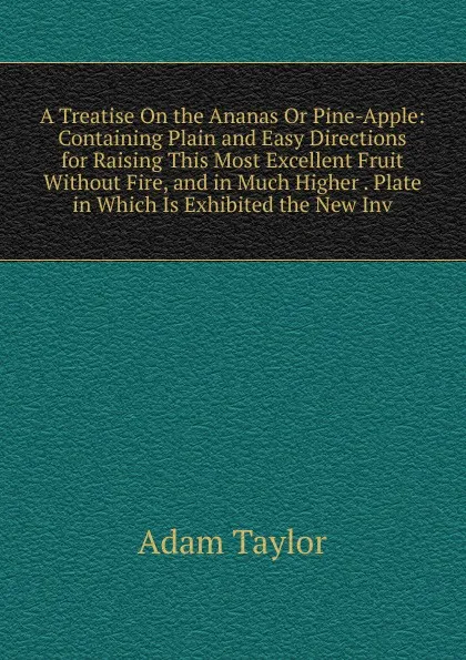 Обложка книги A Treatise On the Ananas Or Pine-Apple: Containing Plain and Easy Directions for Raising This Most Excellent Fruit Without Fire, and in Much Higher . Plate in Which Is Exhibited the New Inv, Adam Taylor