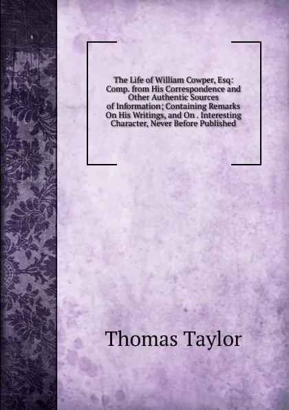 Обложка книги The Life of William Cowper, Esq: Comp. from His Correspondence and Other Authentic Sources of Information; Containing Remarks On His Writings, and On . Interesting Character, Never Before Published, Thomas Taylor