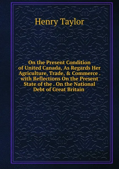 Обложка книги On the Present Condition of United Canada, As Regards Her Agriculture, Trade, . Commerce . with Reflections On the Present State of the . On the National Debt of Great Britain ., Henry Taylor