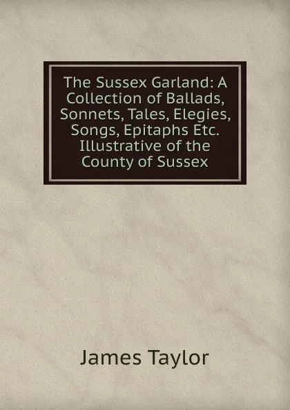 Обложка книги The Sussex Garland: A Collection of Ballads, Sonnets, Tales, Elegies, Songs, Epitaphs Etc. Illustrative of the County of Sussex, James Taylor
