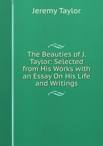 Обложка книги The Beauties of J. Taylor: Selected from His Works with an Essay On His Life and Writings, Jeremy Taylor