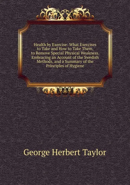 Обложка книги Health by Exercise: What Exercises to Take and How to Take Them, to Remove Special Physical Weakness. Embracing an Account of the Swedish Methods, and a Summary of the Principles of Hygiene, George Herbert Taylor