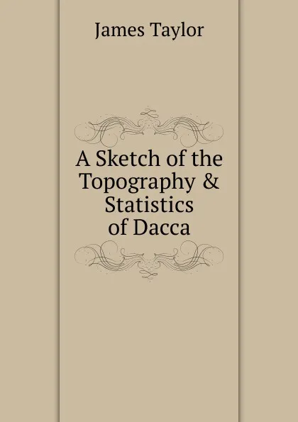 Обложка книги A Sketch of the Topography . Statistics of Dacca, James Taylor