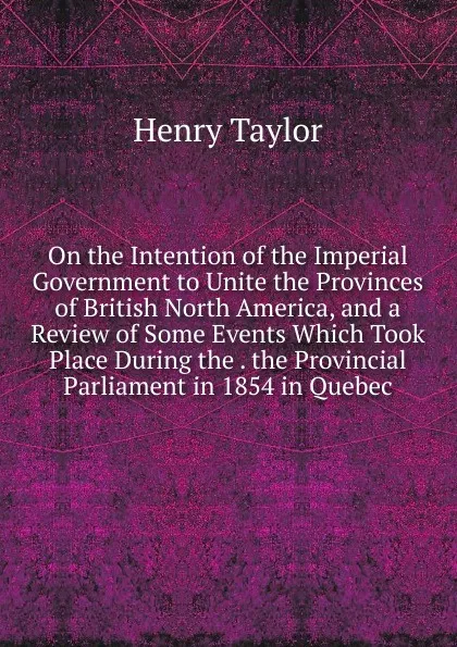 Обложка книги On the Intention of the Imperial Government to Unite the Provinces of British North America, and a Review of Some Events Which Took Place During the . the Provincial Parliament in 1854 in Quebec, Henry Taylor