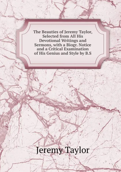 Обложка книги The Beauties of Jeremy Taylor, Selected from All His Devotional Writings and Sermons, with a Biogr. Notice and a Critical Examination of His Genius and Style by B.S., Jeremy Taylor