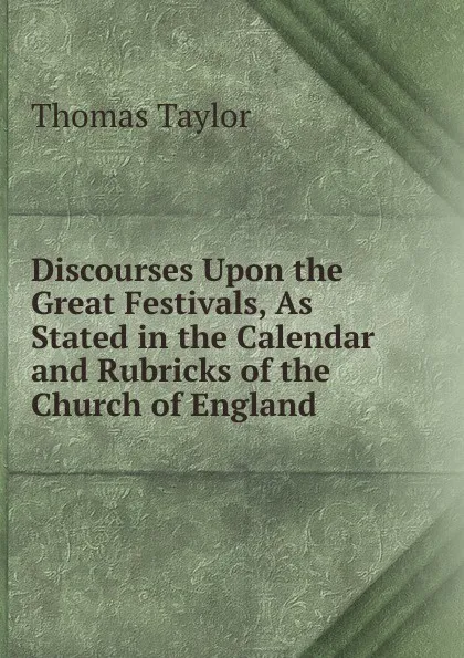 Обложка книги Discourses Upon the Great Festivals, As Stated in the Calendar and Rubricks of the Church of England, Thomas Taylor