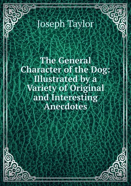 Обложка книги The General Character of the Dog: Illustrated by a Variety of Original and Interesting Anecdotes, Joseph Taylor