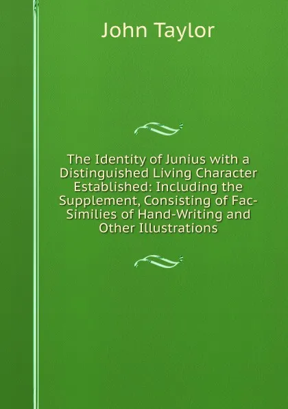 Обложка книги The Identity of Junius with a Distinguished Living Character Established: Including the Supplement, Consisting of Fac-Similies of Hand-Writing and Other Illustrations, Taylor John