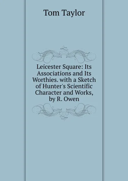 Обложка книги Leicester Square: Its Associations and Its Worthies. with a Sketch of Hunter.s Scientific Character and Works, by R. Owen, Tom Taylor