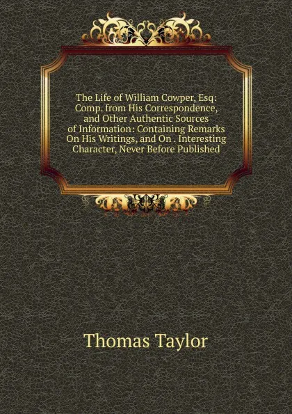 Обложка книги The Life of William Cowper, Esq: Comp. from His Correspondence, and Other Authentic Sources of Information: Containing Remarks On His Writings, and On . Interesting Character, Never Before Published, Thomas Taylor