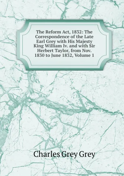 Обложка книги The Reform Act, 1832: The Correspondence of the Late Earl Grey with His Majesty King William Iv. and with Sir Herbert Taylor, from Nov. 1830 to June 1832, Volume 1, Charles Grey Grey