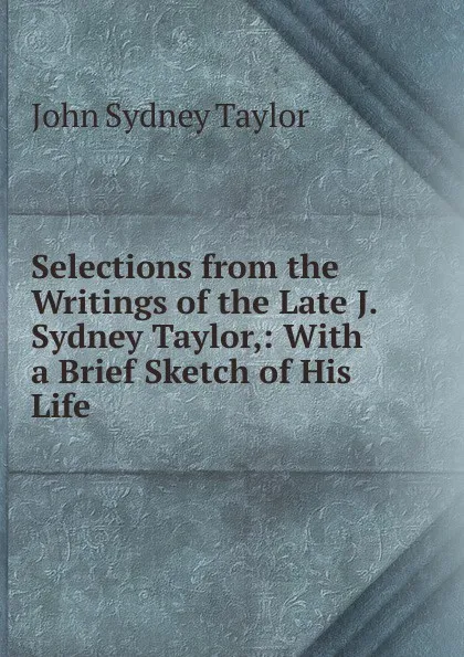 Обложка книги Selections from the Writings of the Late J. Sydney Taylor,: With a Brief Sketch of His Life, John Sydney Taylor