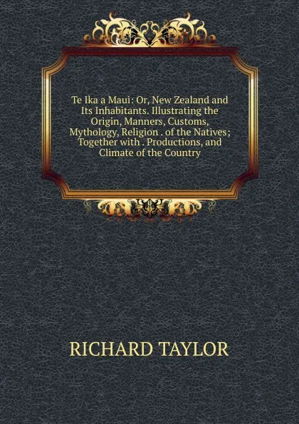 Обложка книги Te Ika a Maui: Or, New Zealand and Its Inhabitants. Illustrating the Origin, Manners, Customs, Mythology, Religion . of the Natives; Together with . Productions, and Climate of the Country, Richard Taylor