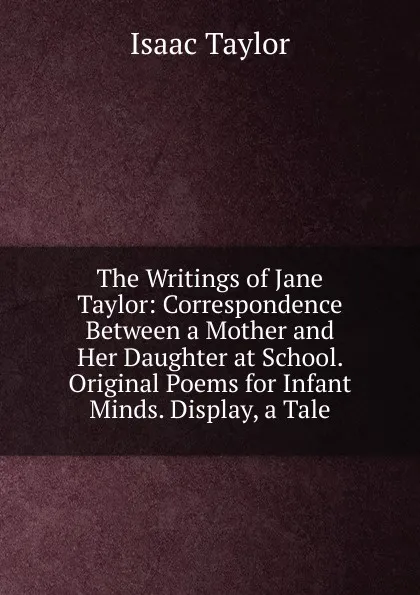 Обложка книги The Writings of Jane Taylor: Correspondence Between a Mother and Her Daughter at School. Original Poems for Infant Minds. Display, a Tale, Isaac Taylor