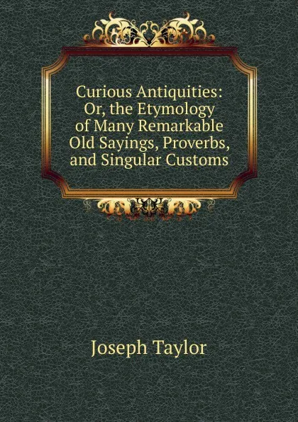 Обложка книги Curious Antiquities: Or, the Etymology of Many Remarkable Old Sayings, Proverbs, and Singular Customs, Joseph Taylor