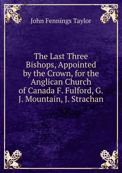 Обложка книги The Last Three Bishops, Appointed by the Crown, for the Anglican Church of Canada F. Fulford, G.J. Mountain, J. Strachan., John Fennings Taylor