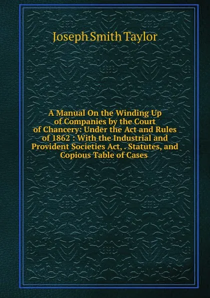 Обложка книги A Manual On the Winding Up of Companies by the Court of Chancery: Under the Act and Rules of 1862 : With the Industrial and Provident Societies Act, . Statutes, and Copious Table of Cases ., Joseph Smith Taylor