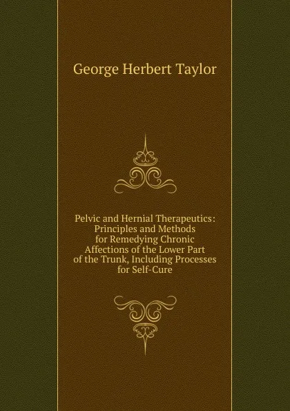 Обложка книги Pelvic and Hernial Therapeutics: Principles and Methods for Remedying Chronic Affections of the Lower Part of the Trunk, Including Processes for Self-Cure, George Herbert Taylor