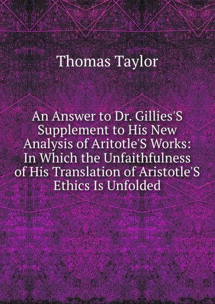 Обложка книги An Answer to Dr. Gillies.S Supplement to His New Analysis of Aritotle.S Works: In Which the Unfaithfulness of His Translation of Aristotle.S Ethics Is Unfolded, Thomas Taylor