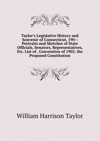 Обложка книги Taylor.s Legislative History and Souvenir of Connecticut, 190-: Portraits and Sketches of State Officials, Senators, Representatives, Etc. List of . Convention of 1902. the Proposed Constitution, William Harrison Taylor