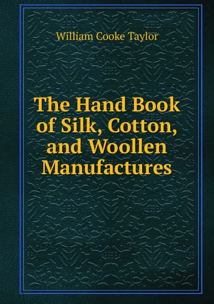 Обложка книги The Hand Book of Silk, Cotton, and Woollen Manufactures, W. C. Taylor
