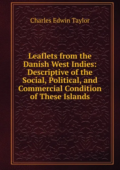 Обложка книги Leaflets from the Danish West Indies: Descriptive of the Social, Political, and Commercial Condition of These Islands, Charles Edwin Taylor