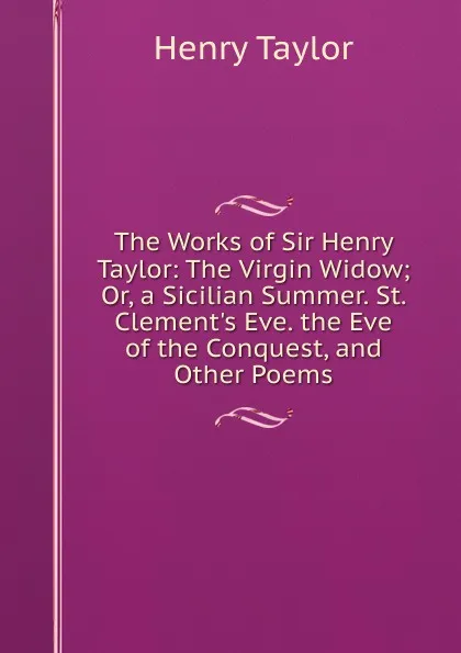 Обложка книги The Works of Sir Henry Taylor: The Virgin Widow; Or, a Sicilian Summer. St. Clement.s Eve. the Eve of the Conquest, and Other Poems, Henry Taylor