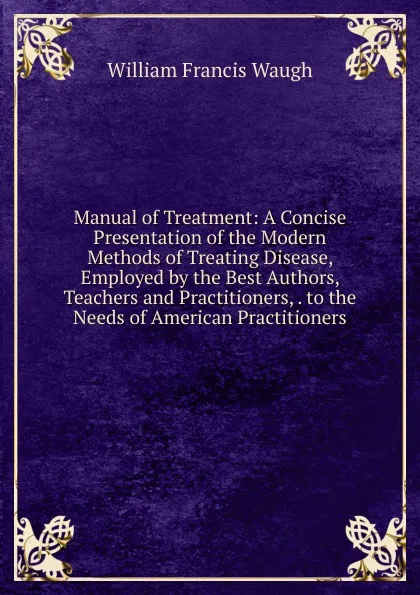 Обложка книги Manual of Treatment: A Concise Presentation of the Modern Methods of Treating Disease, Employed by the Best Authors, Teachers and Practitioners, . to the Needs of American Practitioners, William Francis Waugh