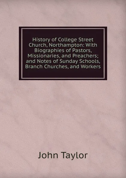 Обложка книги History of College Street Church, Northampton: With Biographies of Pastors, Missionaries, and Preachers; and Notes of Sunday Schools, Branch Churches, and Workers, Taylor John