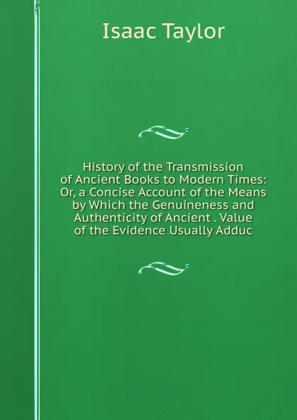 Обложка книги History of the Transmission of Ancient Books to Modern Times: Or, a Concise Account of the Means by Which the Genuineness and Authenticity of Ancient . Value of the Evidence Usually Adduc, Isaac Taylor