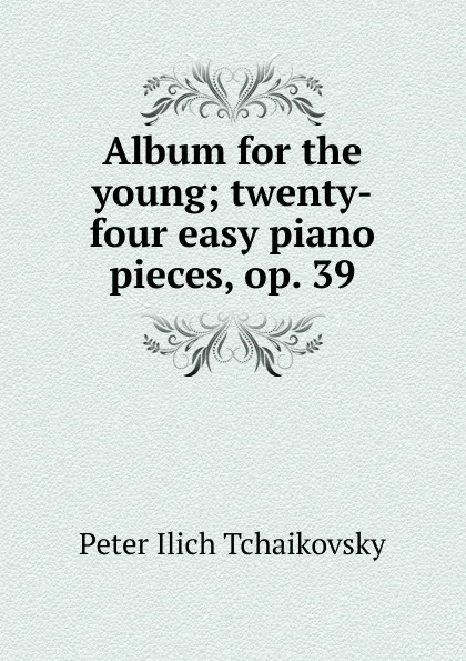 Обложка книги Album for the young; twenty-four easy piano pieces, op. 39, Peter Ilich Tchaikovsky