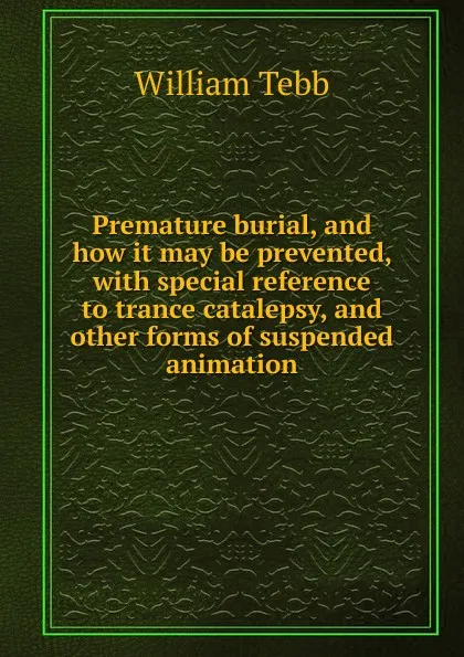 Обложка книги Premature burial, and how it may be prevented, with special reference to trance catalepsy, and other forms of suspended animation, William Tebb